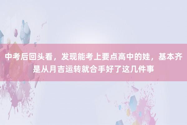 中考后回头看，发现能考上要点高中的娃，基本齐是从月吉运转就合手好了这几件事